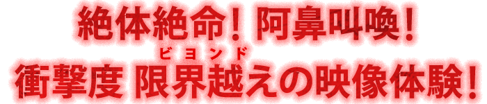 絶体絶命！ 阿鼻叫喚！ 衝撃度 限界越え(ビヨンド)の映像体験！